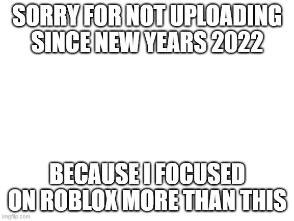 FU- | SORRY FOR NOT UPLOADING SINCE NEW YEARS 2022; BECAUSE I FOCUSED ON ROBLOX MORE THAN THIS | image tagged in blank white template | made w/ Imgflip meme maker