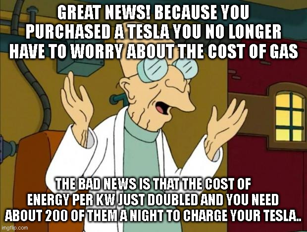 Professor Farnsworth Good News Everyone | GREAT NEWS! BECAUSE YOU PURCHASED A TESLA YOU NO LONGER HAVE TO WORRY ABOUT THE COST OF GAS; THE BAD NEWS IS THAT THE COST OF ENERGY PER KW JUST DOUBLED AND YOU NEED ABOUT 200 OF THEM A NIGHT TO CHARGE YOUR TESLA.. | image tagged in professor farnsworth good news everyone | made w/ Imgflip meme maker