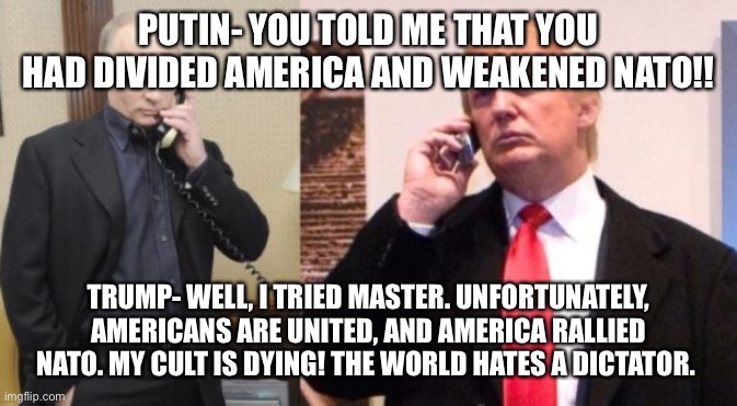 Trump Putin phone call | PUTIN- YOU TOLD ME THAT YOU HAD DIVIDED AMERICA AND WEAKENED NATO!! TRUMP- WELL, I TRIED MASTER. UNFORTUNATELY, AMERICANS ARE UNITED, AND AMERICA RALLIED NATO. MY CULT IS DYING! THE WORLD HATES A DICTATOR. | image tagged in trump putin phone call | made w/ Imgflip meme maker