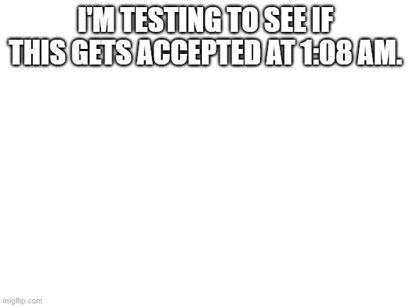 Blank White Template | I'M TESTING TO SEE IF THIS GETS ACCEPTED AT 1:08 AM. | image tagged in blank white template | made w/ Imgflip meme maker