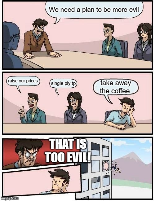 When evil suggestions become too evil | We need a plan to be more evil; raise our prices; single ply tp; take away the coffee; THAT IS TOO EVIL! | image tagged in memes,boardroom meeting suggestion | made w/ Imgflip meme maker