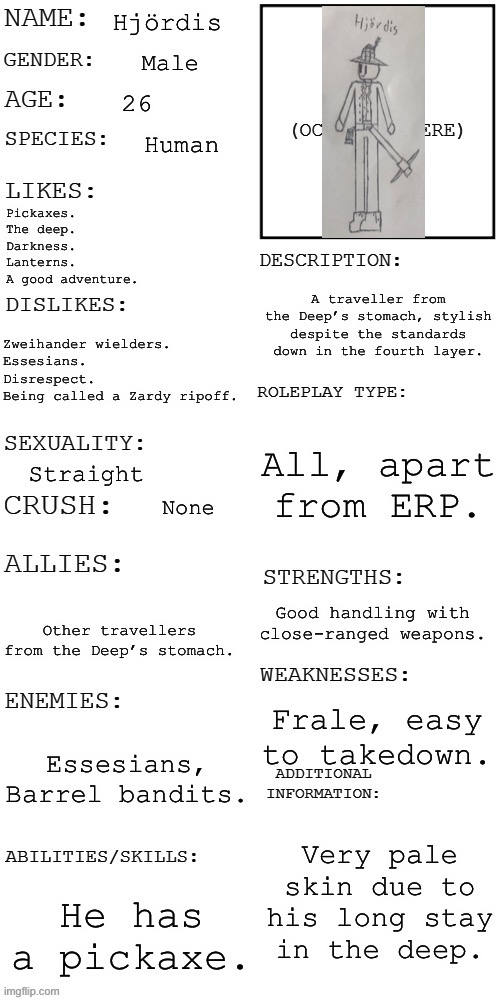 You see him getting attacked by an Essesian, wdyd? | Hjördis; Male; 26; Human; Pickaxes.
The deep.
Darkness.
Lanterns.
A good adventure. A traveller from the Deep’s stomach, stylish despite the standards down in the fourth layer. Zweihander wielders.
Essesians.
Disrespect.
Being called a Zardy ripoff. All, apart from ERP. Straight; None; Good handling with close-ranged weapons. Other travellers from the Deep’s stomach. Frale, easy to takedown. Essesians, Barrel bandits. Very pale skin due to his long stay in the deep. He has a pickaxe. | image tagged in updated roleplay oc showcase | made w/ Imgflip meme maker