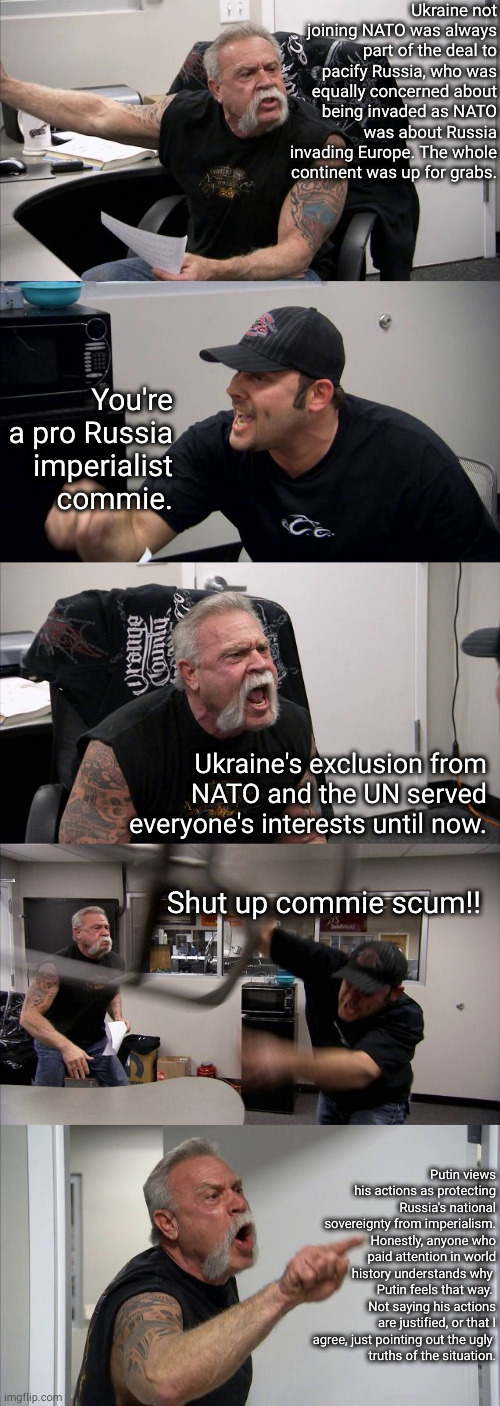 imperialists, imperialists everywhere | Ukraine not joining NATO was always part of the deal to pacify Russia, who was equally concerned about being invaded as NATO was about Russia invading Europe. The whole continent was up for grabs. You're a pro Russia imperialist commie. Ukraine's exclusion from NATO and the UN served everyone's interests until now. Shut up commie scum!! Putin views his actions as protecting Russia's national sovereignty from imperialism. Honestly, anyone who paid attention in world history understands why 
Putin feels that way. 
Not saying his actions are justified, or that I agree, just pointing out the ugly 
truths of the situation. | image tagged in memes,american chopper argument | made w/ Imgflip meme maker