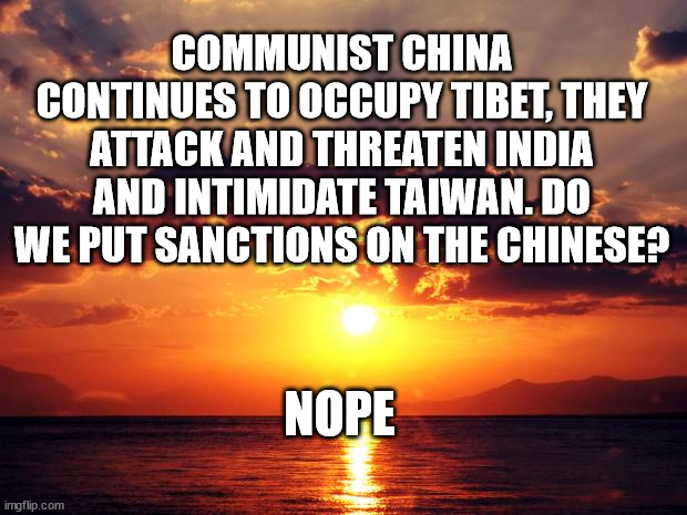 Sunset |  COMMUNIST CHINA CONTINUES TO OCCUPY TIBET, THEY ATTACK AND THREATEN INDIA AND INTIMIDATE TAIWAN. DO WE PUT SANCTIONS ON THE CHINESE? NOPE | image tagged in sunset | made w/ Imgflip meme maker
