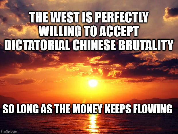 Sunset |  THE WEST IS PERFECTLY WILLING TO ACCEPT DICTATORIAL CHINESE BRUTALITY; SO LONG AS THE MONEY KEEPS FLOWING | image tagged in sunset | made w/ Imgflip meme maker