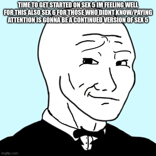 sex 5/6 | TIME TO GET STARTED ON SEX 5 IM FEELING WELL FOR THIS ALSO SEX 6 FOR THOSE WHO DIDNT KNOW/PAYING ATTENTION IS GONNA BE A CONTINUED VERSION OF SEX 5 | made w/ Imgflip meme maker