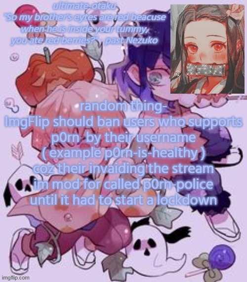 a lot of it has been happening tho | random thing-
ImgFlip should ban users who supports p0rn  by their username ( example p0rn-is-healthy ) coz their invaiding the stream im mod for called p0rn-police until it had to start a lockdown | image tagged in ultimate-otaku's demon slayer temp | made w/ Imgflip meme maker