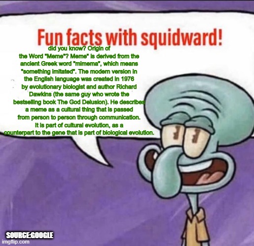 hey squidward have some fun fact for u | did you know? Origin of the Word "Meme"? Meme" is derived from the ancient Greek word "mimema", which means "something imitated". The modern version in the English language was created in 1976 by evolutionary biologist and author Richard Dawkins (the same guy who wrote the bestselling book The God Delusion). He describes a meme as a cultural thing that is passed from person to person through communication. It is part of cultural evolution, as a counterpart to the gene that is part of biological evolution. SOURCE:GOOGLE | image tagged in fun facts with squidward | made w/ Imgflip meme maker