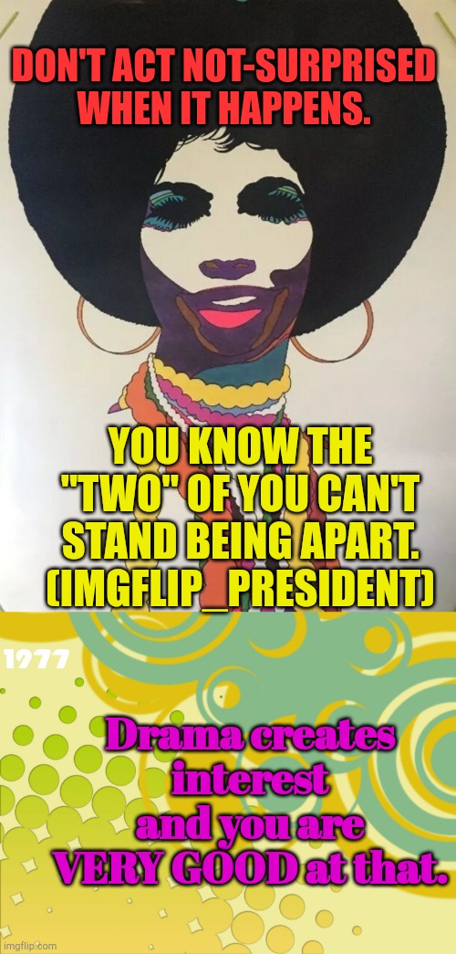 I.G. | DON'T ACT NOT-SURPRISED WHEN IT HAPPENS. YOU KNOW THE "TWO" OF YOU CAN'T STAND BEING APART. (IMGFLIP_PRESIDENT); Drama creates interest and you are VERY GOOD at that. | image tagged in vintage 70s,pattern | made w/ Imgflip meme maker