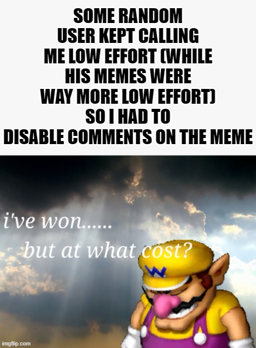 Why? | SOME RANDOM USER KEPT CALLING ME LOW EFFORT (WHILE HIS MEMES WERE WAY MORE LOW EFFORT) SO I HAD TO DISABLE COMMENTS ON THE MEME | image tagged in i've won but at what cost | made w/ Imgflip meme maker