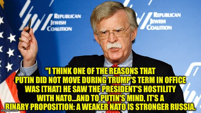 Putin wasn't afraid of Trump; Trump was actually Putin's tool. | "I THINK ONE OF THE REASONS THAT PUTIN DID NOT MOVE DURING TRUMP'S TERM IN OFFICE WAS [THAT] HE SAW THE PRESIDENT'S HOSTILITY WITH NATO...AND TO PUTIN'S MIND, IT'S A BINARY PROPOSITION: A WEAKER NATO IS STRONGER RUSSIA. | image tagged in john bolton | made w/ Imgflip meme maker