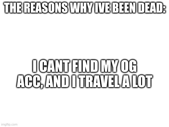 There you have it! | THE REASONS WHY IVE BEEN DEAD:; I CANT FIND MY OG ACC, AND I TRAVEL A LOT | image tagged in blank white template | made w/ Imgflip meme maker