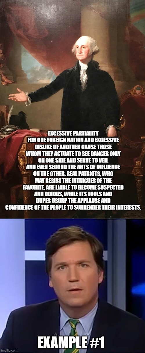 EXCESSIVE PARTIALITY FOR ONE FOREIGN NATION AND EXCESSIVE DISLIKE OF ANOTHER CAUSE THOSE WHOM THEY ACTUATE TO SEE DANGER ONLY ON ONE SIDE AND SERVE TO VEIL AND EVEN SECOND THE ARTS OF INFLUENCE ON THE OTHER. REAL PATRIOTS, WHO MAY RESIST THE INTRIGUES OF THE FAVORITE, ARE LIABLE TO BECOME SUSPECTED AND ODIOUS, WHILE ITS TOOLS AND DUPES USURP THE APPLAUSE AND CONFIDENCE OF THE PEOPLE TO SURRENDER THEIR INTERESTS. EXAMPLE #1 | image tagged in george washington,tucker carlson | made w/ Imgflip meme maker