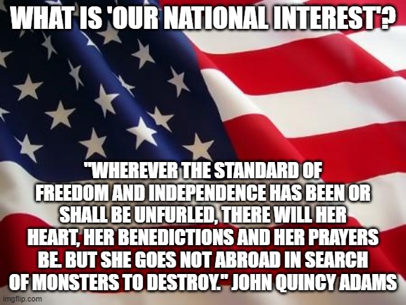 What does 'National Interest' mean? | WHAT IS 'OUR NATIONAL INTEREST'? "WHEREVER THE STANDARD OF FREEDOM AND INDEPENDENCE HAS BEEN OR SHALL BE UNFURLED, THERE WILL HER HEART, HER BENEDICTIONS AND HER PRAYERS BE. BUT SHE GOES NOT ABROAD IN SEARCH OF MONSTERS TO DESTROY." JOHN QUINCY ADAMS | image tagged in american flag | made w/ Imgflip meme maker