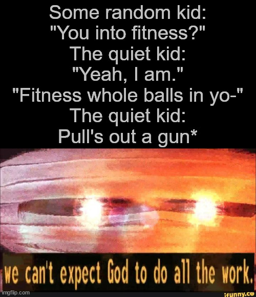 The quiet kid moment | Some random kid:
"You into fitness?"
The quiet kid:
"Yeah, I am."
"Fitness whole balls in yo-"
The quiet kid:
Pull's out a gun* | image tagged in we can't expect god to do all the work | made w/ Imgflip meme maker