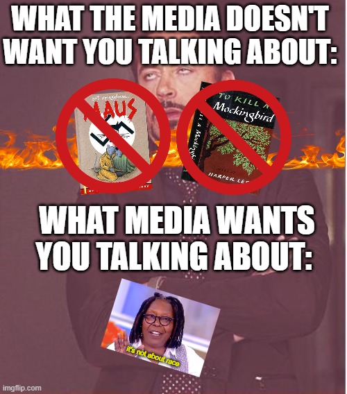 If you are then you fell for it! | WHAT THE MEDIA DOESN'T WANT YOU TALKING ABOUT:; WHAT MEDIA WANTS YOU TALKING ABOUT:; it's not about race | image tagged in face you make robert downey jr,whoopi goldberg,maus,to kill a mockingbird,racism,holocaust | made w/ Imgflip meme maker