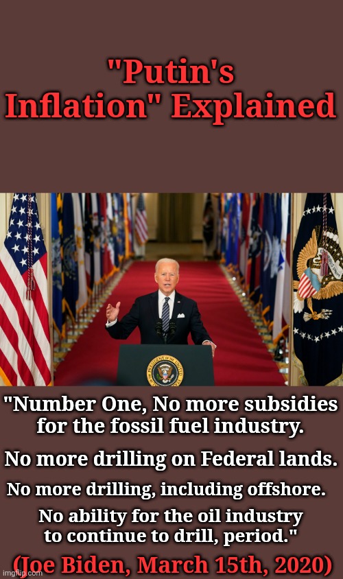 "Putin's Inflation" Explained | "Putin's Inflation" Explained; "Number One, No more subsidies for the fossil fuel industry. No more drilling on Federal lands. No more drilling, including offshore. No ability for the oil industry to continue to drill, period."; (Joe Biden, March 15th, 2020) | image tagged in joe biden,killed,united states,oil | made w/ Imgflip meme maker