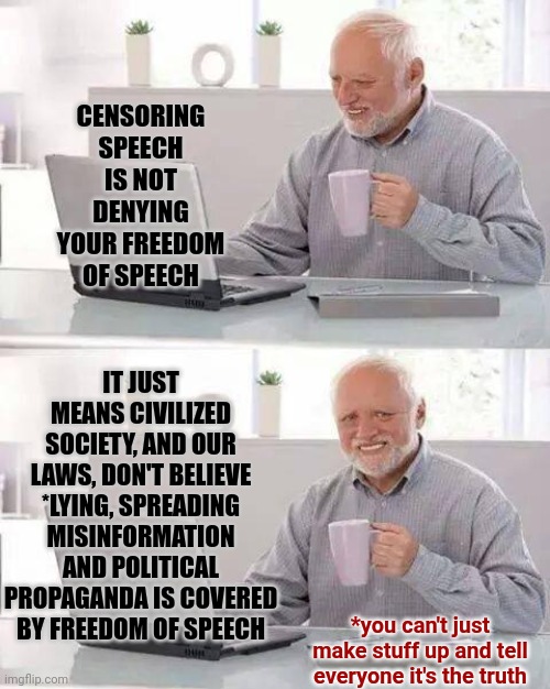 Hey Donald | CENSORING SPEECH IS NOT DENYING YOUR FREEDOM OF SPEECH; IT JUST MEANS CIVILIZED SOCIETY, AND OUR LAWS, DON'T BELIEVE *LYING, SPREADING MISINFORMATION AND POLITICAL PROPAGANDA IS COVERED BY FREEDOM OF SPEECH; *you can't just make stuff up and tell everyone it's the truth | image tagged in memes,hide the pain harold,trump lies,liar,lies,lie | made w/ Imgflip meme maker