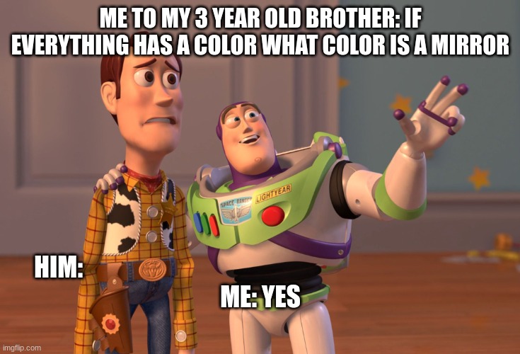 X, X Everywhere Meme | ME TO MY 3 YEAR OLD BROTHER: IF EVERYTHING HAS A COLOR WHAT COLOR IS A MIRROR; HIM:                                                                                   











































ME: YES | image tagged in memes,x x everywhere | made w/ Imgflip meme maker