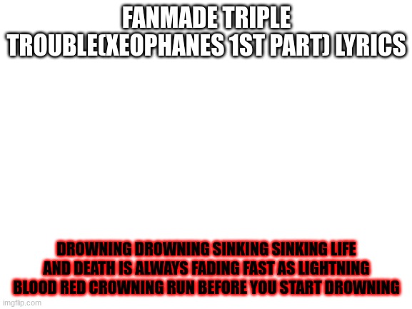 Blank White Template | FANMADE TRIPLE TROUBLE(XEOPHANES 1ST PART) LYRICS; DROWNING DROWNING SINKING SINKING LIFE AND DEATH IS ALWAYS FADING FAST AS LIGHTNING BLOOD RED CROWNING RUN BEFORE YOU START DROWNING | image tagged in blank white template | made w/ Imgflip meme maker
