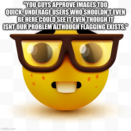 Nerd emoji | "YOU GUYS APPROVE IMAGES TOO QUICK. UNDERAGE USERS WHO SHOULDN'T EVEN BE HERE COULD SEE IT EVEN THOUGH IT ISNT OUR PROBLEM ALTHOUGH FLAGGING | image tagged in nerd emoji | made w/ Imgflip meme maker