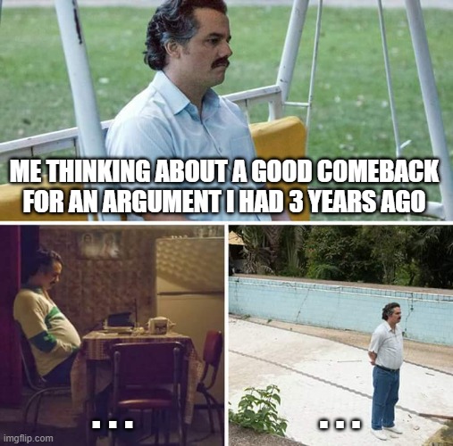 Is it just me-? | ME THINKING ABOUT A GOOD COMEBACK FOR AN ARGUMENT I HAD 3 YEARS AGO; . . . . . . | image tagged in memes,sad pablo escobar | made w/ Imgflip meme maker