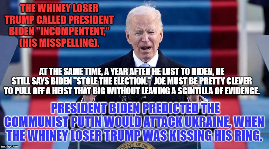 You don't have to be in MENSA to see that the Whiney Loser Trump sold out Ukraine. | THE WHINEY LOSER TRUMP CALLED PRESIDENT BIDEN "INCOMPENTENT," (HIS MISSPELLING). AT THE SAME TIME, A YEAR AFTER HE LOST TO BIDEN, HE STILL SAYS BIDEN "STOLE THE ELECTION."  JOE MUST BE PRETTY CLEVER TO PULL OFF A HEIST THAT BIG WITHOUT LEAVING A SCINTILLA OF EVIDENCE. PRESIDENT BIDEN PREDICTED THE COMMUNIST PUTIN WOULD ATTACK UKRAINE, WHEN THE WHINEY LOSER TRUMP WAS KISSING HIS RING. | image tagged in politics | made w/ Imgflip meme maker