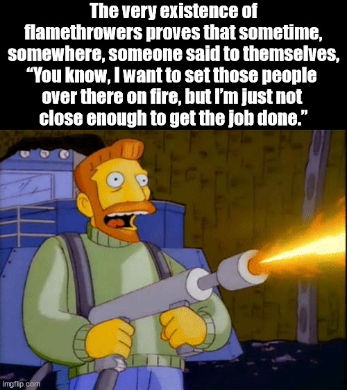 Simpsons Hank Scorpio Flamethrower | The very existence of flamethrowers proves that sometime, somewhere, someone said to themselves, “You know, I want to set those people 
over there on fire, but I’m just not 
close enough to get the job done.” | image tagged in simpsons hank scorpio flamethrower,dark humor | made w/ Imgflip meme maker