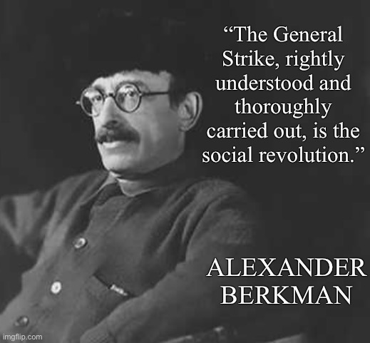 General strike now! | “The General Strike, rightly understood and thoroughly carried out, is the social revolution.”; ALEXANDER BERKMAN | image tagged in anti-capitalist,capitalism,general strike,socialism,anarchism,anarcho-communism | made w/ Imgflip meme maker
