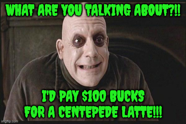Uncle Fester | WHAT ARE YOU TALKING ABOUT?!! I'D PAY $100 BUCKS FOR A CENTEPEDE LATTE!!! | image tagged in uncle fester | made w/ Imgflip meme maker