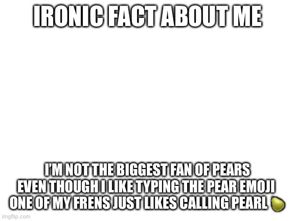 Blank White Template | IRONIC FACT ABOUT ME; I’M NOT THE BIGGEST FAN OF PEARS EVEN THOUGH I LIKE TYPING THE PEAR EMOJI 
ONE OF MY FRENS JUST LIKES CALLING PEARL 🍐 | image tagged in blank white template | made w/ Imgflip meme maker