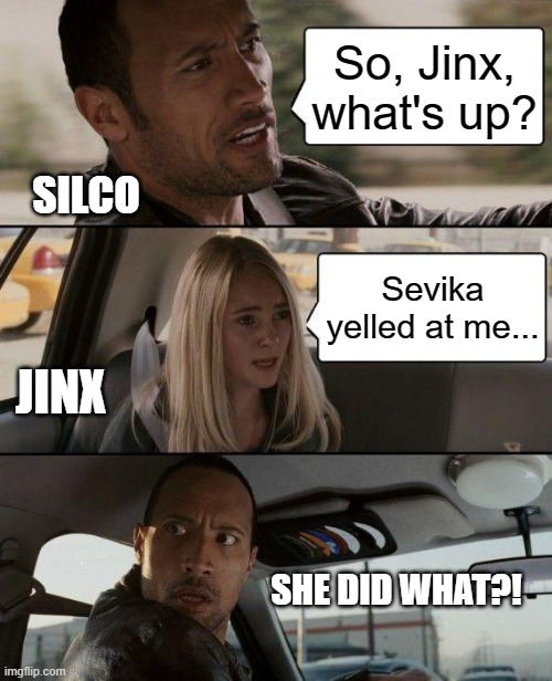 Arcane Meme | So, Jinx, what's up? SILCO; Sevika yelled at me... JINX; SHE DID WHAT?! | image tagged in memes,the rock driving | made w/ Imgflip meme maker