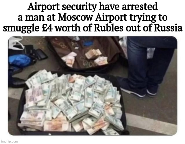 The cost of war | Airport security have arrested a man at Moscow Airport trying to smuggle £4 worth of Rubles out of Russia | image tagged in funny | made w/ Imgflip meme maker