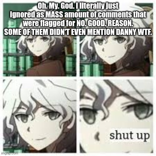 nagito shut up | Oh. My. God. I literally just ignored as MASS amount of comments that were flagged for NO. GOOD. REASON. SOME OF THEM DIDN'T EVEN MENTION DANNY WTF. | image tagged in nagito shut up | made w/ Imgflip meme maker