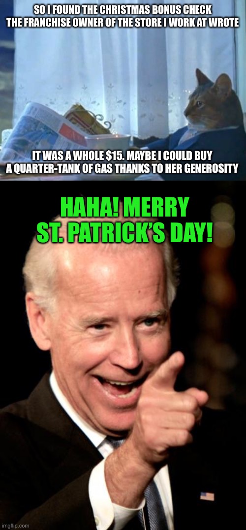 SO I FOUND THE CHRISTMAS BONUS CHECK THE FRANCHISE OWNER OF THE STORE I WORK AT WROTE; IT WAS A WHOLE $15. MAYBE I COULD BUY A QUARTER-TANK OF GAS THANKS TO HER GENEROSITY; HAHA! MERRY ST. PATRICK’S DAY! | image tagged in memes,i should buy a boat cat,smilin biden,christmas,money,gas | made w/ Imgflip meme maker