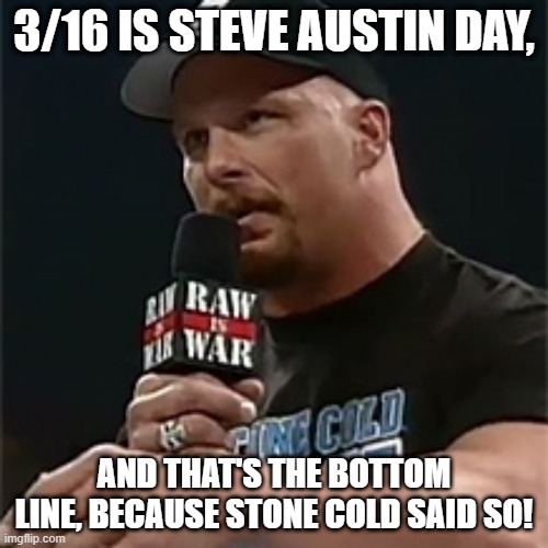 Stone cold  | 3/16 IS STEVE AUSTIN DAY, AND THAT'S THE BOTTOM LINE, BECAUSE STONE COLD SAID SO! | image tagged in stone cold | made w/ Imgflip meme maker