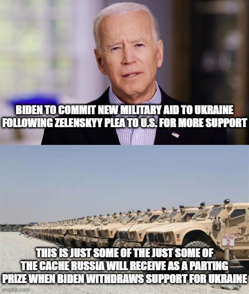 Using Afghanistan as a Model... | BIDEN TO COMMIT NEW MILITARY AID TO UKRAINE FOLLOWING ZELENSKYY PLEA TO U.S. FOR MORE SUPPORT; THIS IS JUST SOME OF THE JUST SOME OF THE CACHE RUSSIA WILL RECEIVE AS A PARTING PRIZE WHEN BIDEN WITHDRAWS SUPPORT FOR UKRAINE | image tagged in afghanistan,comprehending joey,biden | made w/ Imgflip meme maker