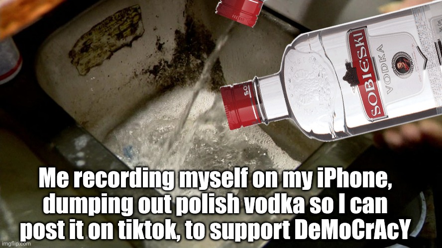 Freedom ain't free | Me recording myself on my iPhone, dumping out polish vodka so I can post it on tiktok, to support DeMoCrAcY | image tagged in freedom,aint free,dump polish,vodka,to support,democracy | made w/ Imgflip meme maker