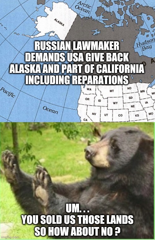 Sorry, Not Sorry | RUSSIAN LAWMAKER DEMANDS USA GIVE BACK ALASKA AND PART OF CALIFORNIA
INCLUDING REPARATIONS; UM. . .
YOU SOLD US THOSE LANDS
SO HOW ABOUT NO ? | image tagged in russia,putin,liberals,democrats,reparations,joe biden | made w/ Imgflip meme maker