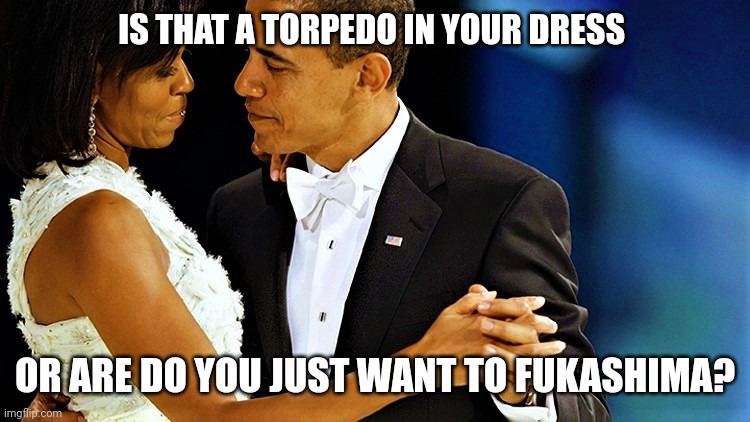 Barack and Michelle Obama | IS THAT A TORPEDO IN YOUR DRESS OR ARE DO YOU JUST WANT TO FUKASHIMA? | image tagged in barack and michelle obama | made w/ Imgflip meme maker