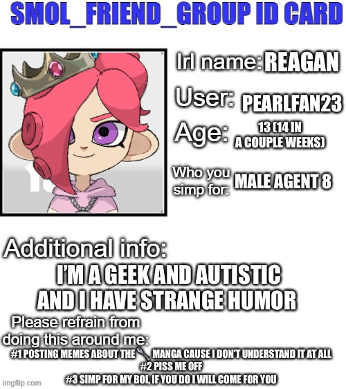 E | REAGAN; PEARLFAN23; 13 (14 IN A COUPLE WEEKS); MALE AGENT 8; I’M A GEEK AND AUTISTIC
AND I HAVE STRANGE HUMOR; #1 POSTING MEMES ABOUT THE 🥄 MANGA CAUSE I DON’T UNDERSTAND IT AT ALL
#2 PISS ME OFF
#3 SIMP FOR MY BOI, IF YOU DO I WILL COME FOR YOU | image tagged in sfg id card | made w/ Imgflip meme maker