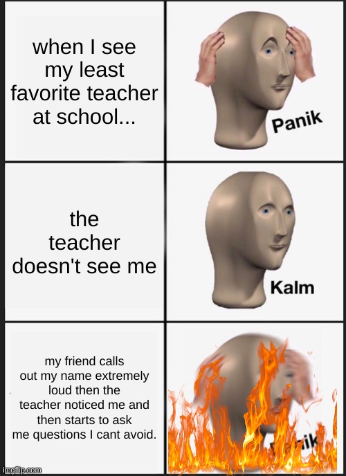 Panik Kalm Panik Meme | when I see my least favorite teacher at school... the teacher doesn't see me; my friend calls out my name extremely loud then the teacher noticed me and then starts to ask me questions I cant avoid. | image tagged in memes,panik kalm panik | made w/ Imgflip meme maker