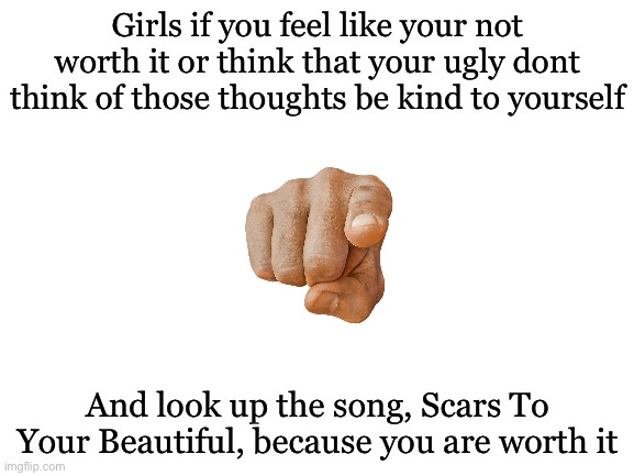 Search it up! | Girls if you feel like your not worth it or think that your ugly dont think of those thoughts be kind to yourself; And look up the song, Scars To Your Beautiful, because you are worth it | image tagged in blank white template | made w/ Imgflip meme maker