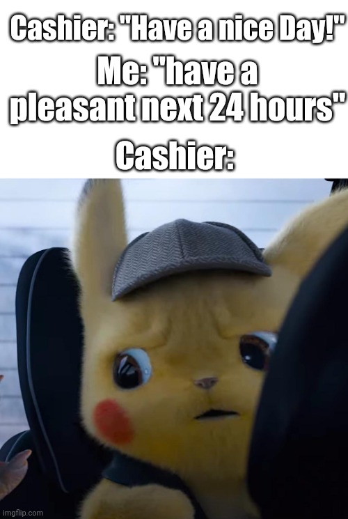 Have a nice day! |  Cashier: "Have a nice Day!"; Me: "have a pleasant next 24 hours"; Cashier: | image tagged in blank white template,unsettled detective pikachu | made w/ Imgflip meme maker