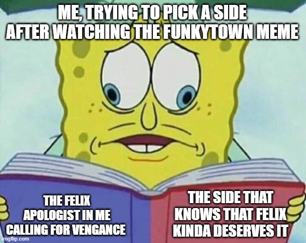 haha walten files meme go BRRRR | ME, TRYING TO PICK A SIDE AFTER WATCHING THE FUNKYTOWN MEME; THE SIDE THAT KNOWS THAT FELIX KINDA DESERVES IT; THE FELIX APOLOGIST IN ME CALLING FOR VENGANCE | image tagged in cross eyed spongebob,walten files,felix apologist,mocking spongebob | made w/ Imgflip meme maker