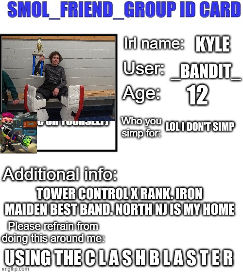 SFG Id card | KYLE; _BANDIT_; 12; LOL I DON'T SIMP; TOWER CONTROL X RANK. IRON MAIDEN BEST BAND. NORTH NJ IS MY HOME; USING THE C L A S H B L A S T E R | image tagged in sfg id card | made w/ Imgflip meme maker