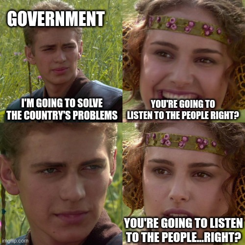 Anakin Padme 4 Panel | GOVERNMENT; I'M GOING TO SOLVE THE COUNTRY'S PROBLEMS; YOU'RE GOING TO LISTEN TO THE PEOPLE RIGHT? YOU'RE GOING TO LISTEN TO THE PEOPLE...RIGHT? | image tagged in anakin padme 4 panel | made w/ Imgflip meme maker
