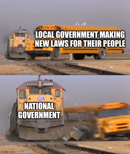 A train hitting a school bus | LOCAL GOVERNMENT MAKING NEW LAWS FOR THEIR PEOPLE; NATIONAL GOVERNMENT | image tagged in a train hitting a school bus,government corruption | made w/ Imgflip meme maker
