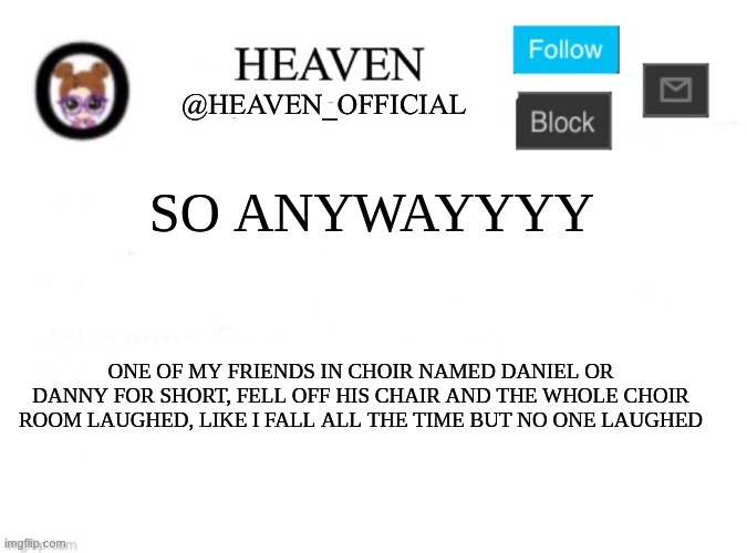 Great job dan You have been laughed at, and I never get laughed at | SO ANYWAYYYY; ONE OF MY FRIENDS IN CHOIR NAMED DANIEL OR DANNY FOR SHORT, FELL OFF HIS CHAIR AND THE WHOLE CHOIR ROOM LAUGHED, LIKE I FALL ALL THE TIME BUT NO ONE LAUGHED | image tagged in heaven s template | made w/ Imgflip meme maker