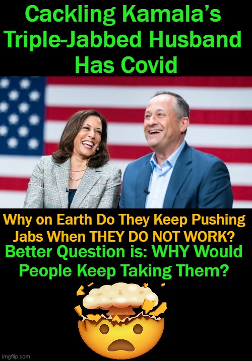I Mean, FOOL ME ONCE!!! Now, They Want Ya To SUBMIT To ANOTHER JAB.... | Cackling Kamala’s 
Triple-Jabbed Husband 
Has Covid; Why on Earth Do They Keep Pushing 
Jabs When THEY DO NOT WORK? Better Question is: WHY Would 
People Keep Taking Them? | image tagged in politics,covid vaccine,do the research,side effects and deaths,and it does not work,beam me up | made w/ Imgflip meme maker